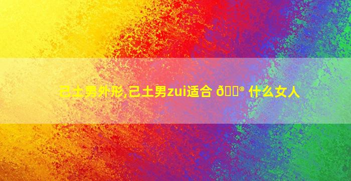 己土男外形,己土男zui
适合 💮 什么女人
